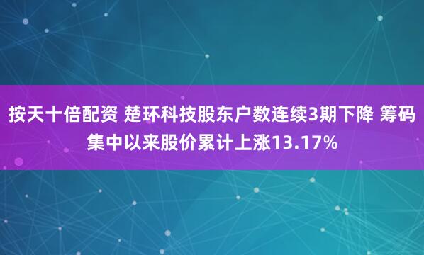 按天十倍配资 楚环科技股东户数连续3期下降 筹码集中以来股价累计上涨13.17%