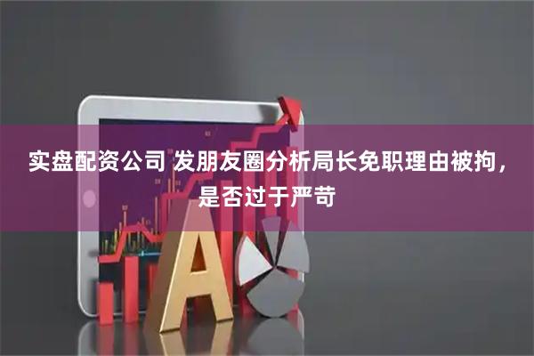 实盘配资公司 发朋友圈分析局长免职理由被拘，是否过于严苛