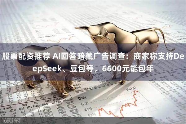 股票配资推荐 AI回答暗藏广告调查：商家称支持DeepSeek、豆包等，6600元能包年
