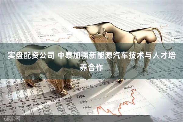 实盘配资公司 中泰加强新能源汽车技术与人才培养合作