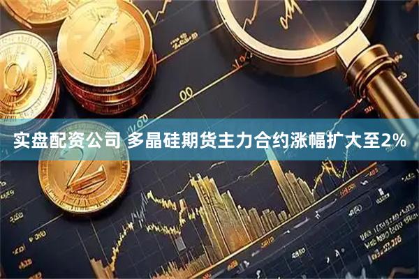 实盘配资公司 多晶硅期货主力合约涨幅扩大至2%