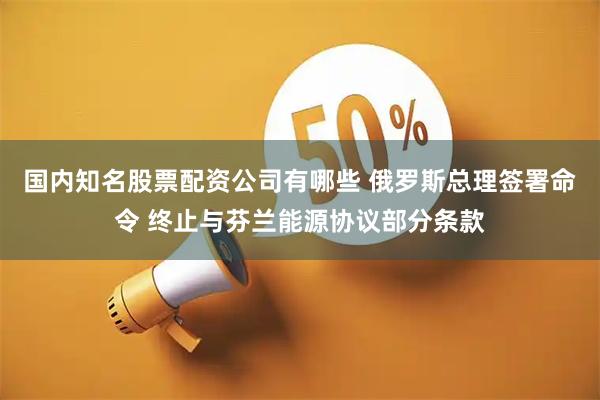 国内知名股票配资公司有哪些 俄罗斯总理签署命令 终止与芬兰能源协议部分条款