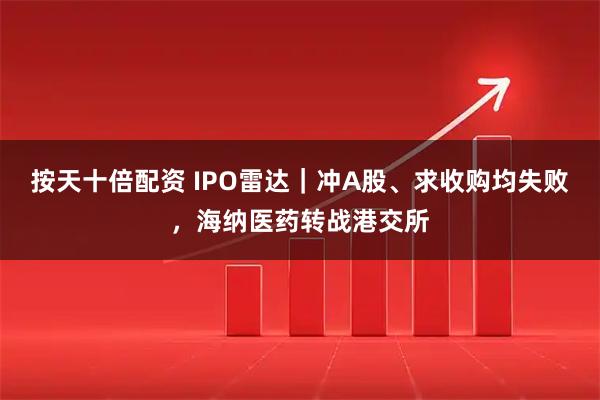 按天十倍配资 IPO雷达｜冲A股、求收购均失败，海纳医药转战港交所