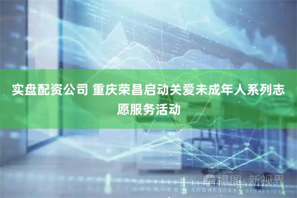 实盘配资公司 重庆荣昌启动关爱未成年人系列志愿服务活动