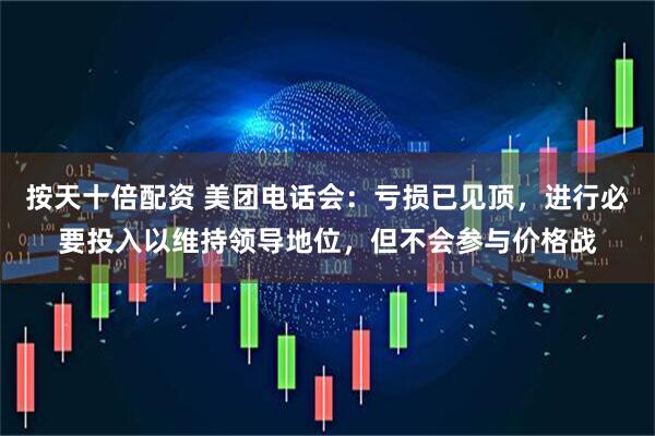 按天十倍配资 美团电话会：亏损已见顶，进行必要投入以维持领导地位，但不会参与价格战