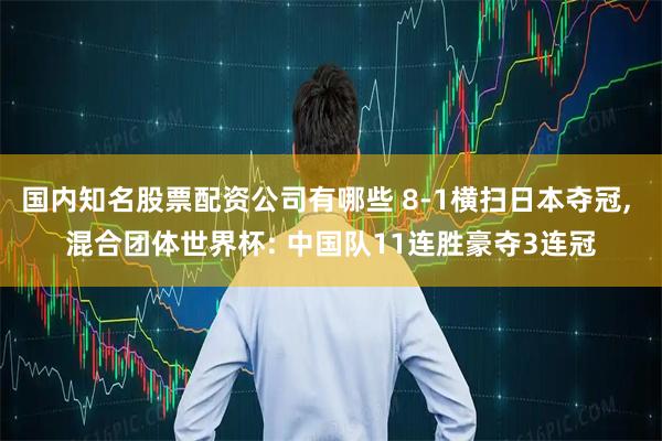 国内知名股票配资公司有哪些 8-1横扫日本夺冠, 混合团体世界杯: 中国队11连胜豪夺3连冠