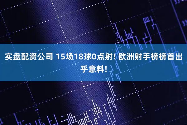 实盘配资公司 15场18球0点射! 欧洲射手榜榜首出乎意料!