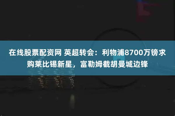 在线股票配资网 英超转会:利物浦8700万镑求购莱比锡新星,富勒姆截胡曼城边锋