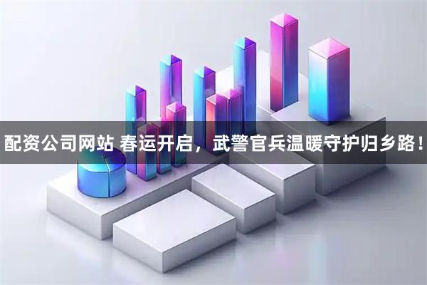 配资公司网站 春运开启，武警官兵温暖守护归乡路！