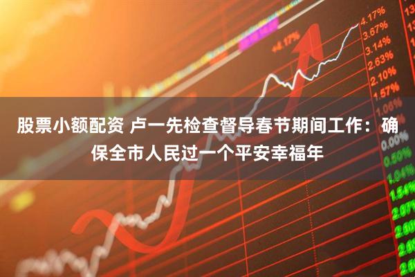 股票小额配资 卢一先检查督导春节期间工作：确保全市人民过一个平安幸福年