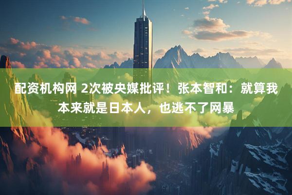 配资机构网 2次被央媒批评！张本智和：就算我本来就是日本人，也逃不了网暴