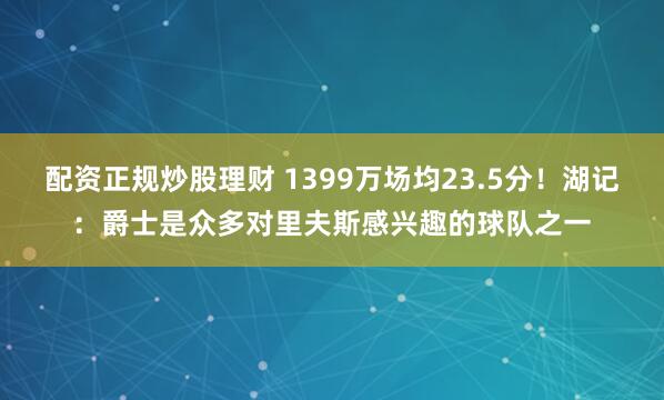 配资正规炒股理财 1399万场均23.5分！湖记：爵士是众多对里夫斯感兴趣的球队之一