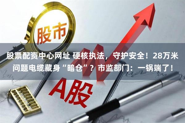 股票配资中心网址 硬核执法，守护安全！28万米问题电缆藏身“暗仓”？市监部门：一锅端了！