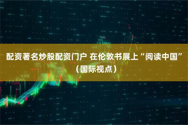 配资著名炒股配资门户 在伦敦书展上“阅读中国”（国际视点）