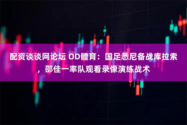 配资谈谈网论坛 OD體育：国足悉尼备战库拉索，邵佳一率队观看录像演练战术
