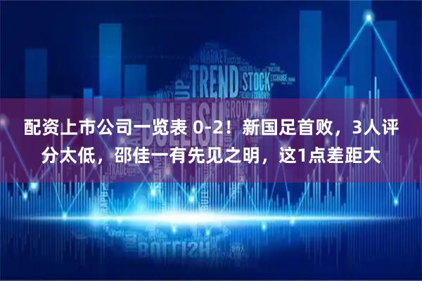 配资上市公司一览表 0-2！新国足首败，3人评分太低，邵佳一有先见之明，这1点差距大