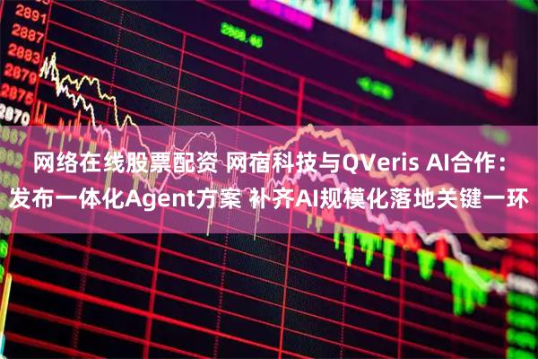 网络在线股票配资 网宿科技与QVeris AI合作：发布一体化Agent方案 补齐AI规模化落地关键一环