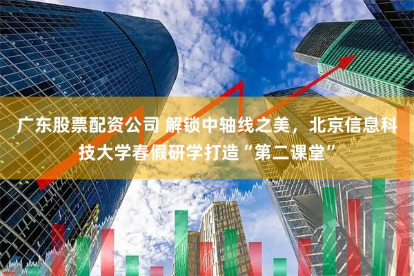 广东股票配资公司 解锁中轴线之美，北京信息科技大学春假研学打造“第二课堂”