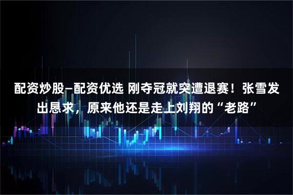 配资炒股—配资优选 刚夺冠就突遭退赛！张雪发出恳求，原来他还是走上刘翔的“老路”