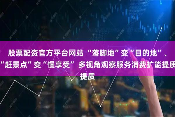 股票配资官方平台网站 “落脚地”变“目的地”、“赶景点”变“慢享受” 多视角观察服务消费扩能提质