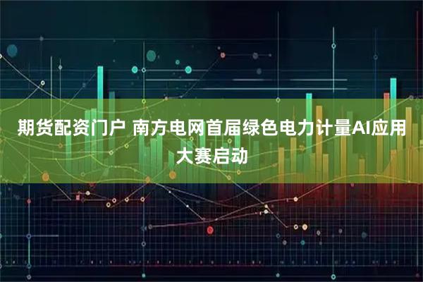 期货配资门户 南方电网首届绿色电力计量AI应用大赛启动