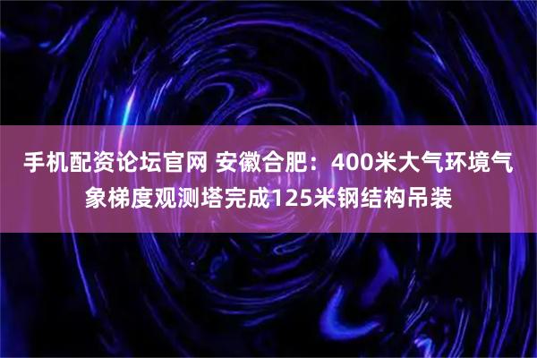 手机配资论坛官网 安徽合肥：400米大气环境气象梯度观测塔完成125米钢结构吊装