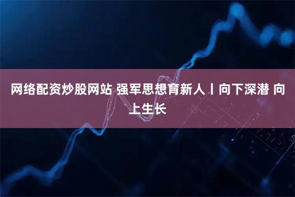 网络配资炒股网站 强军思想育新人丨向下深潜 向上生长