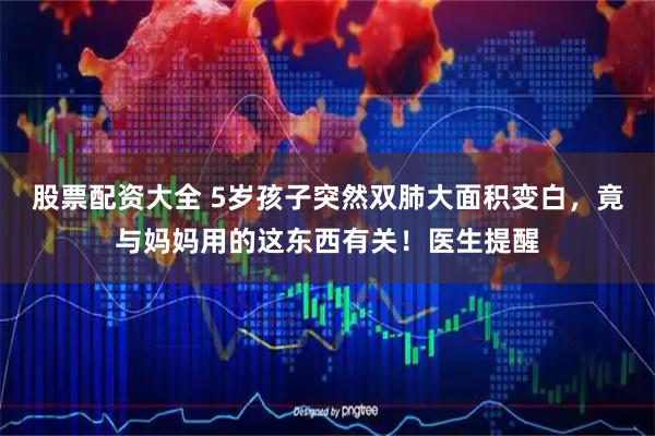 股票配资大全 5岁孩子突然双肺大面积变白，竟与妈妈用的这东西有关！医生提醒