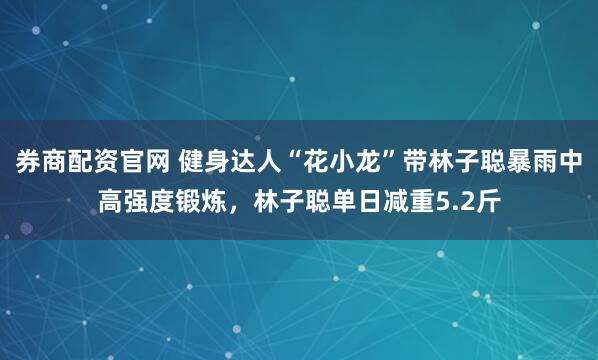券商配资官网 健身达人“花小龙”带林子聪暴雨中高强度锻炼，林子聪单日减重5.2斤